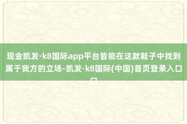 现金凯发·k8国际app平台皆能在这款鞋子中找到属于我方的立场-凯发·k8国际(中国)首页登录入口