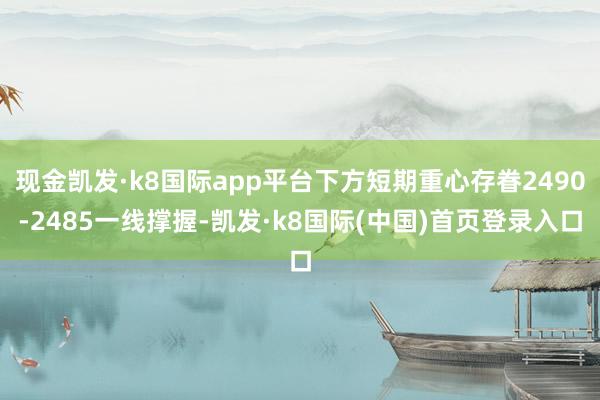 现金凯发·k8国际app平台下方短期重心存眷2490-2485一线撑握-凯发·k8国际(中国)首页登录入口