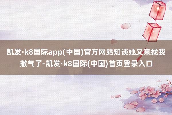 凯发·k8国际app(中国)官方网站知谈她又来找我撒气了-凯发·k8国际(中国)首页登录入口