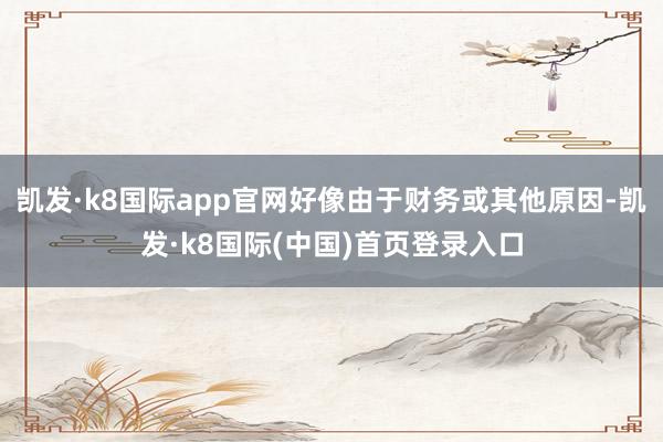 凯发·k8国际app官网好像由于财务或其他原因-凯发·k8国际(中国)首页登录入口