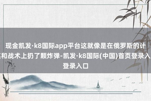 现金凯发·k8国际app平台这就像是在俄罗斯的计谋和战术上扔了颗炸弹-凯发·k8国际(中国)首页登录入口