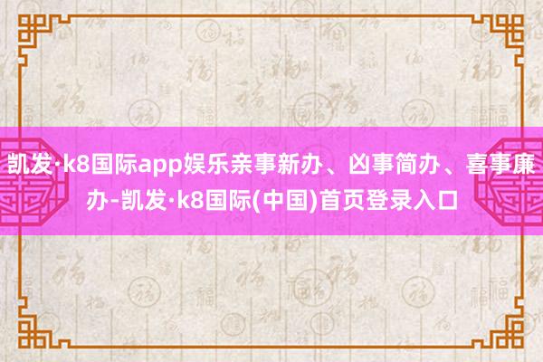 凯发·k8国际app娱乐亲事新办、凶事简办、喜事廉办-凯发·k8国际(中国)首页登录入口