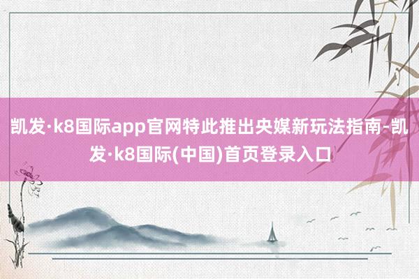 凯发·k8国际app官网特此推出央媒新玩法指南-凯发·k8国际(中国)首页登录入口