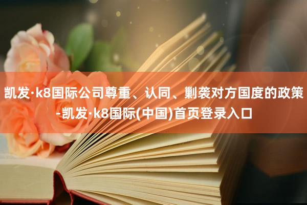 凯发·k8国际公司尊重、认同、剿袭对方国度的政策-凯发·k8国际(中国)首页登录入口