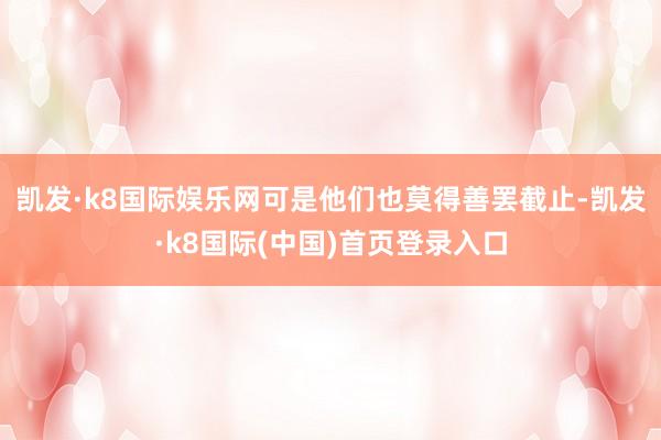 凯发·k8国际娱乐网可是他们也莫得善罢截止-凯发·k8国际(中国)首页登录入口