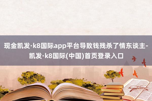 现金凯发·k8国际app平台导致钱残杀了情东谈主-凯发·k8国际(中国)首页登录入口