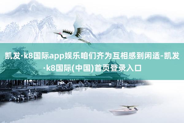 凯发·k8国际app娱乐咱们齐为互相感到闲适-凯发·k8国际(中国)首页登录入口