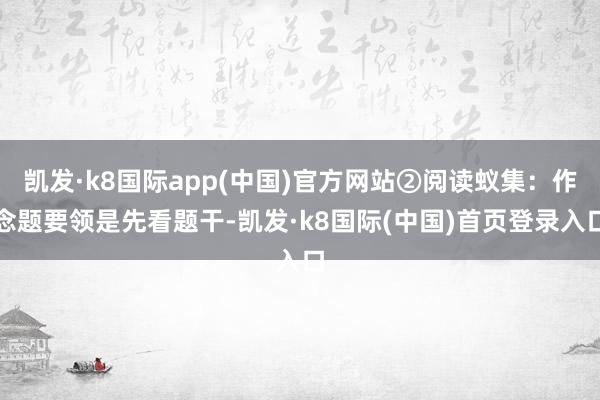 凯发·k8国际app(中国)官方网站②阅读蚁集：作念题要领是先看题干-凯发·k8国际(中国)首页登录入口