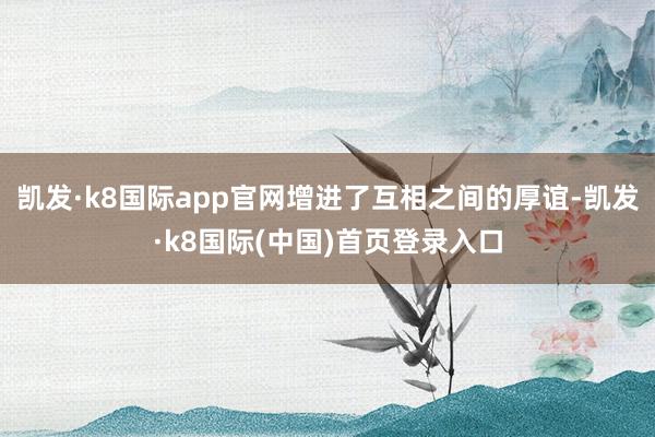 凯发·k8国际app官网增进了互相之间的厚谊-凯发·k8国际(中国)首页登录入口