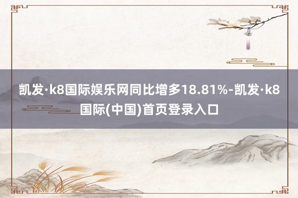 凯发·k8国际娱乐网同比增多18.81%-凯发·k8国际(中国)首页登录入口