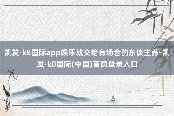 凯发·k8国际app娱乐就交给有场合的东谈主养-凯发·k8国际(中国)首页登录入口