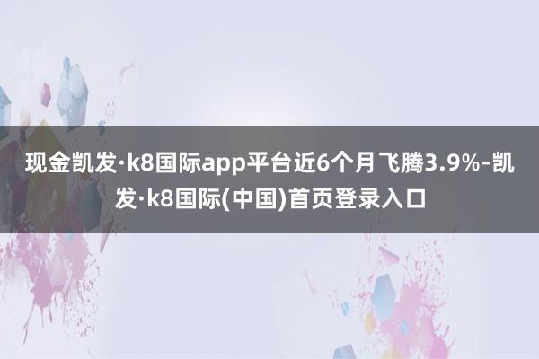 现金凯发·k8国际app平台近6个月飞腾3.9%-凯发·k8国际(中国)首页登录入口
