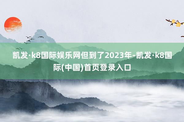 凯发·k8国际娱乐网　　但到了2023年-凯发·k8国际(中国)首页登录入口
