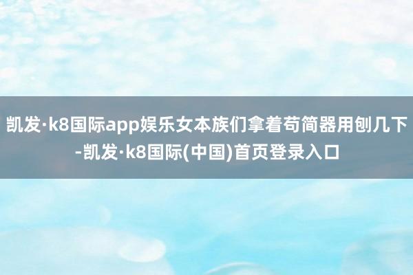 凯发·k8国际app娱乐女本族们拿着苟简器用刨几下-凯发·k8国际(中国)首页登录入口