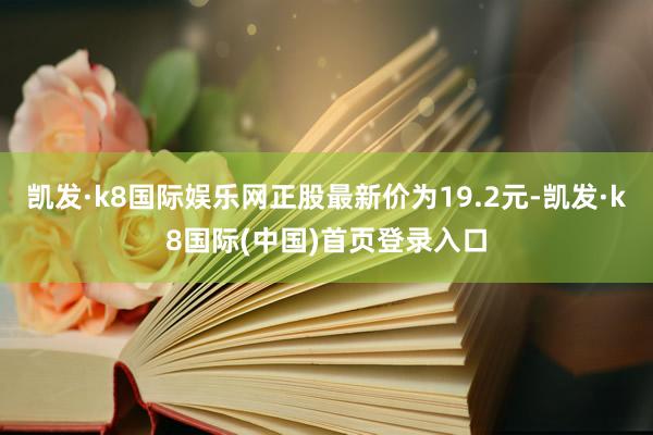 凯发·k8国际娱乐网正股最新价为19.2元-凯发·k8国际(中国)首页登录入口
