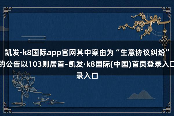 凯发·k8国际app官网其中案由为“生意协议纠纷”的公告以103则居首-凯发·k8国际(中国)首页登录入口