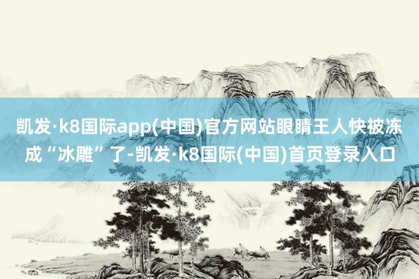 凯发·k8国际app(中国)官方网站眼睛王人快被冻成“冰雕”了-凯发·k8国际(中国)首页登录入口