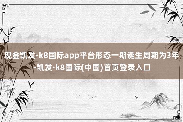 现金凯发·k8国际app平台形态一期诞生周期为3年-凯发·k8国际(中国)首页登录入口