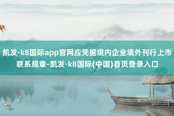 凯发·k8国际app官网应凭据境内企业境外刊行上市联系规章-凯发·k8国际(中国)首页登录入口