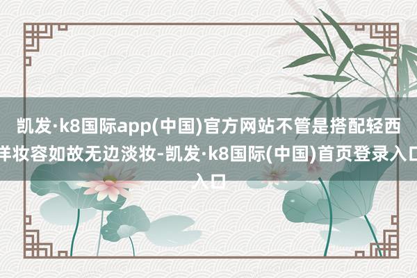 凯发·k8国际app(中国)官方网站不管是搭配轻西洋妆容如故无边淡妆-凯发·k8国际(中国)首页登录入口