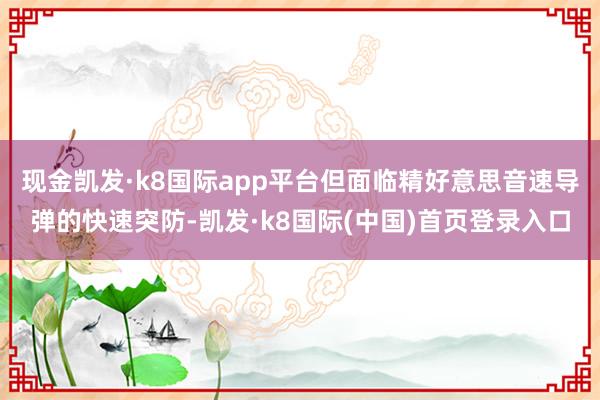 现金凯发·k8国际app平台但面临精好意思音速导弹的快速突防-凯发·k8国际(中国)首页登录入口