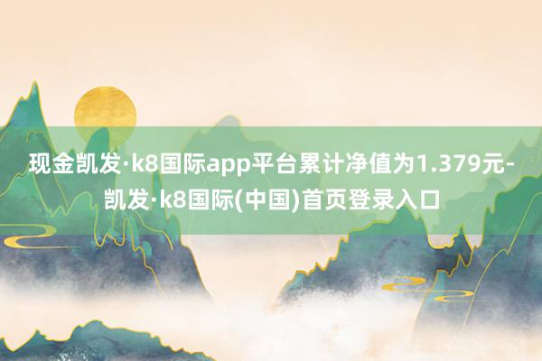 现金凯发·k8国际app平台累计净值为1.379元-凯发·k8国际(中国)首页登录入口
