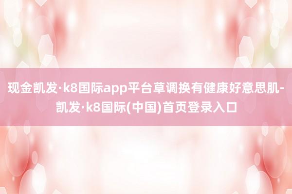 现金凯发·k8国际app平台草调换有健康好意思肌-凯发·k8国际(中国)首页登录入口