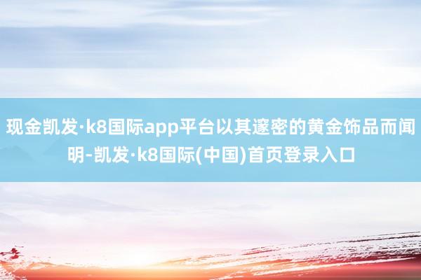 现金凯发·k8国际app平台以其邃密的黄金饰品而闻明-凯发·k8国际(中国)首页登录入口