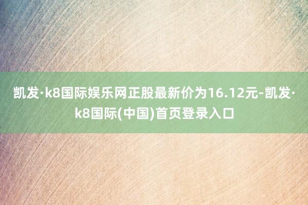 凯发·k8国际娱乐网正股最新价为16.12元-凯发·k8国际(中国)首页登录入口