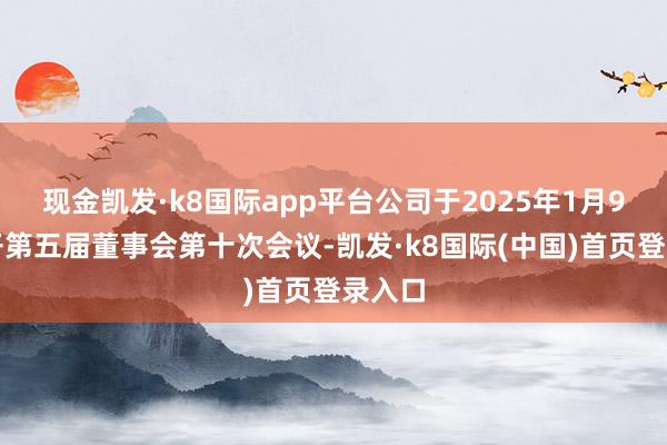 现金凯发·k8国际app平台公司于2025年1月9日召开第五届董事会第十次会议-凯发·k8国际(中国)首页登录入口