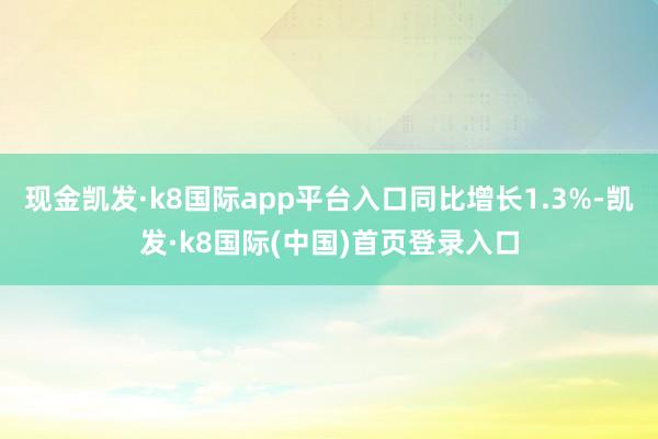 现金凯发·k8国际app平台入口同比增长1.3%-凯发·k8国际(中国)首页登录入口