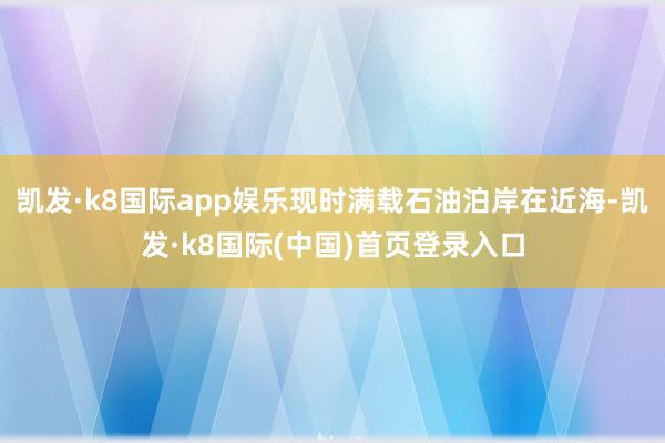 凯发·k8国际app娱乐现时满载石油泊岸在近海-凯发·k8国际(中国)首页登录入口