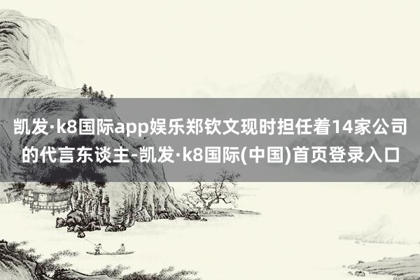 凯发·k8国际app娱乐郑钦文现时担任着14家公司的代言东谈主-凯发·k8国际(中国)首页登录入口