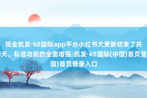 现金凯发·k8国际app平台小红书大更新结束了共享、聊天、私信功能的全面增强-凯发·k8国际(中国)首页登录入口
