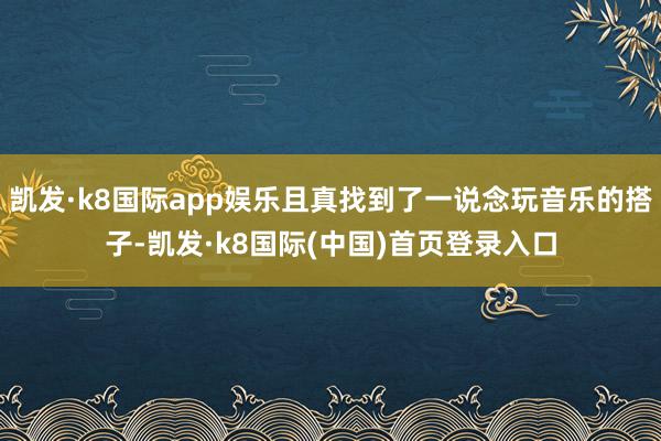 凯发·k8国际app娱乐且真找到了一说念玩音乐的搭子-凯发·k8国际(中国)首页登录入口