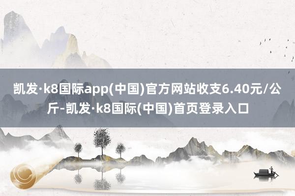 凯发·k8国际app(中国)官方网站收支6.40元/公斤-凯发·k8国际(中国)首页登录入口