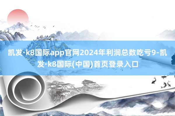 凯发·k8国际app官网2024年利润总数吃亏9-凯发·k8国际(中国)首页登录入口