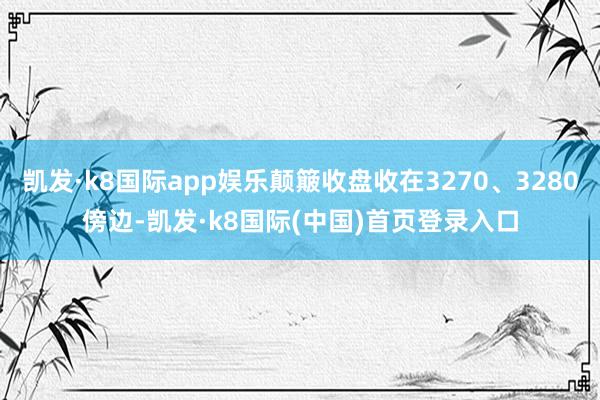 凯发·k8国际app娱乐颠簸收盘收在3270、3280傍边-凯发·k8国际(中国)首页登录入口