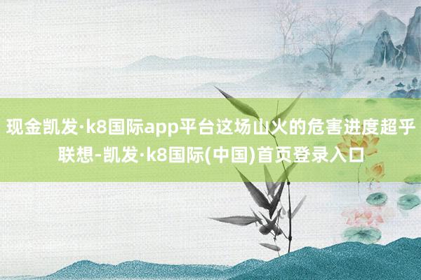 现金凯发·k8国际app平台这场山火的危害进度超乎联想-凯发·k8国际(中国)首页登录入口
