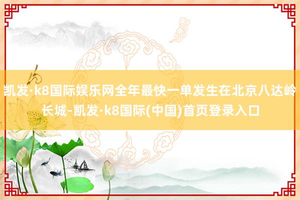 凯发·k8国际娱乐网全年最快一单发生在北京八达岭长城-凯发·k8国际(中国)首页登录入口