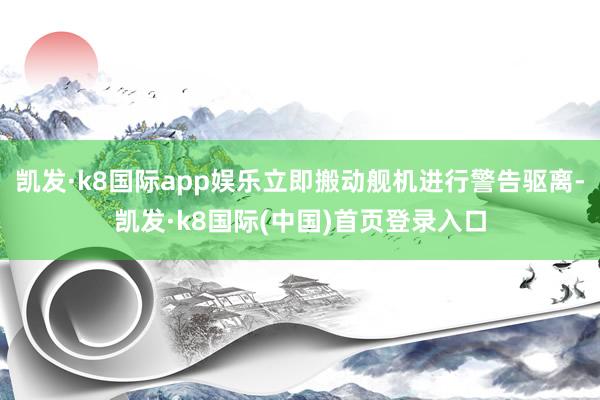 凯发·k8国际app娱乐立即搬动舰机进行警告驱离-凯发·k8国际(中国)首页登录入口