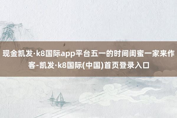 现金凯发·k8国际app平台五一的时间闺蜜一家来作客-凯发·k8国际(中国)首页登录入口