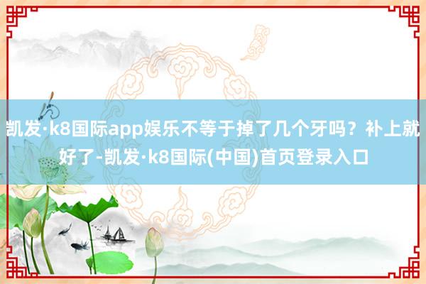 凯发·k8国际app娱乐不等于掉了几个牙吗？补上就好了-凯发·k8国际(中国)首页登录入口