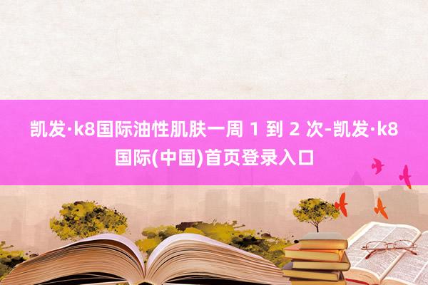 凯发·k8国际油性肌肤一周 1 到 2 次-凯发·k8国际(中国)首页登录入口