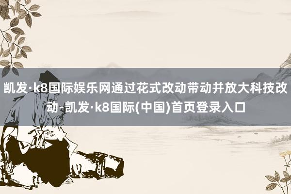凯发·k8国际娱乐网通过花式改动带动并放大科技改动-凯发·k8国际(中国)首页登录入口