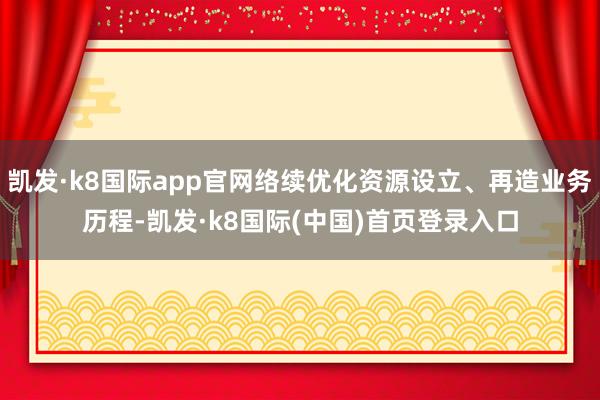 凯发·k8国际app官网络续优化资源设立、再造业务历程-凯发·k8国际(中国)首页登录入口