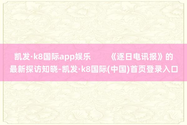 凯发·k8国际app娱乐        《逐日电讯报》的最新探访知晓-凯发·k8国际(中国)首页登录入口