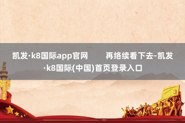 凯发·k8国际app官网        再络续看下去-凯发·k8国际(中国)首页登录入口