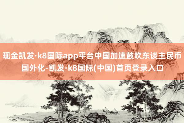 现金凯发·k8国际app平台中国加速鼓吹东谈主民币国外化-凯发·k8国际(中国)首页登录入口
