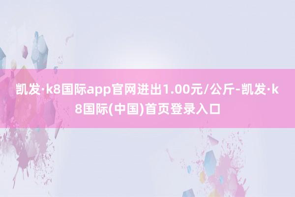 凯发·k8国际app官网进出1.00元/公斤-凯发·k8国际(中国)首页登录入口